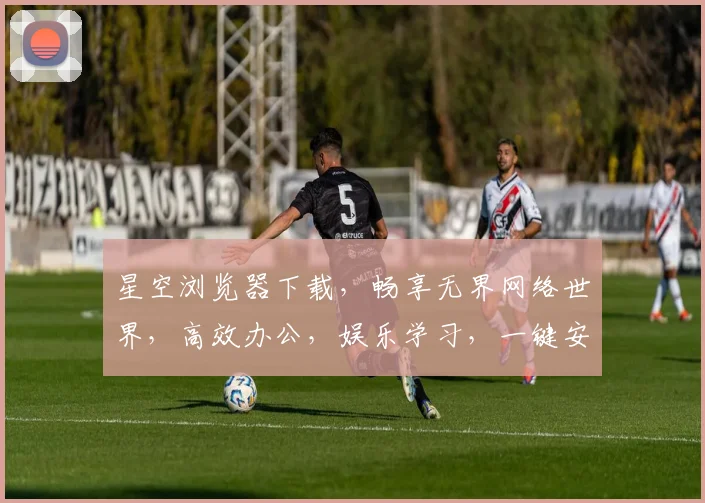 星空浏览器下载，畅享无界网络世界，高效办公，娱乐学习，一键安装，轻松体验
