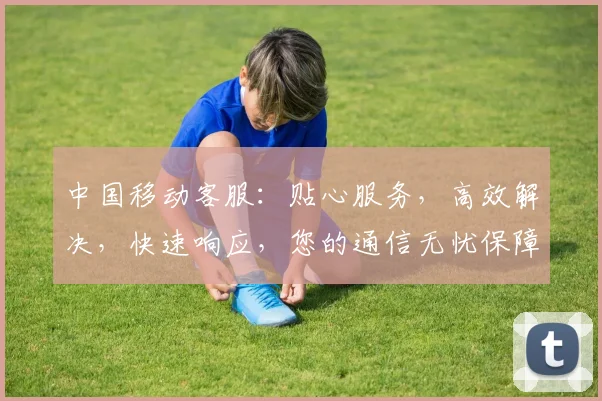 中国移动客服：贴心服务，高效解决，快速响应，您的通信无忧保障