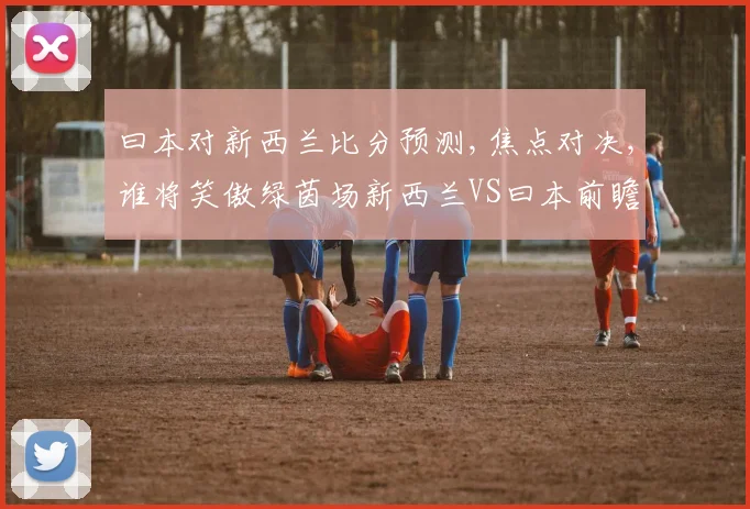 曰本对新西兰比分预测,焦点对决,谁将笑傲绿茵场新西兰VS曰本前瞻