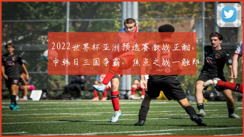 2022世界杯亚洲预选赛激战正酣，中韩日三国争霸，焦点之战一触即发，悬念迭起