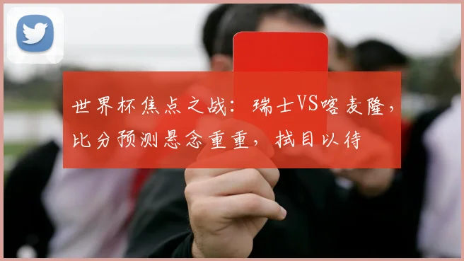 世界杯焦点之战：瑞士VS喀麦隆，比分预测悬念重重，拭目以待