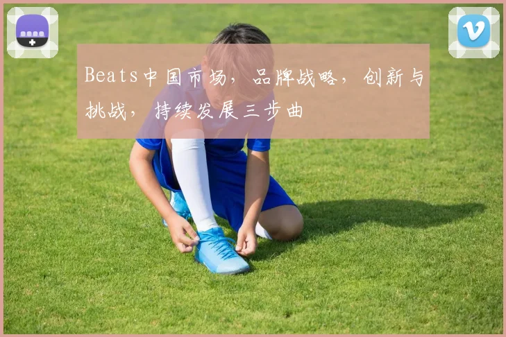Beats中国市场，品牌战略，创新与挑战，持续发展三步曲