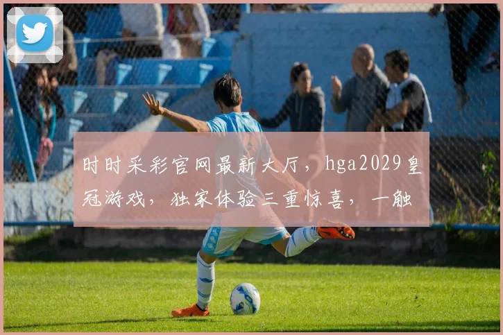 时时采彩官网最新大厅，hga2029皇冠游戏，独家体验三重惊喜，一触即达