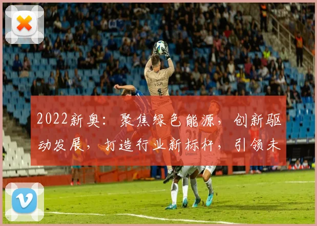 2022新奥：聚焦绿色能源，创新驱动发展，打造行业新标杆，引领未来趋势